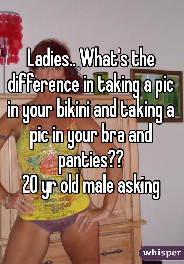 Ladies.. What's the difference in taking a pic in your bikini and taking a pic in your bra and panties?? 
20 yr old male asking