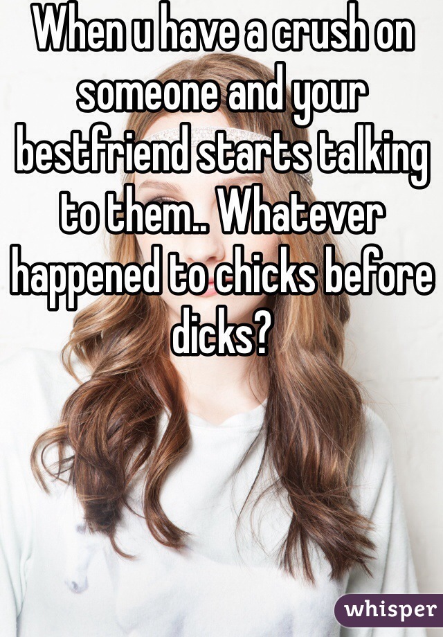 When u have a crush on someone and your bestfriend starts talking to them.. Whatever happened to chicks before dicks?