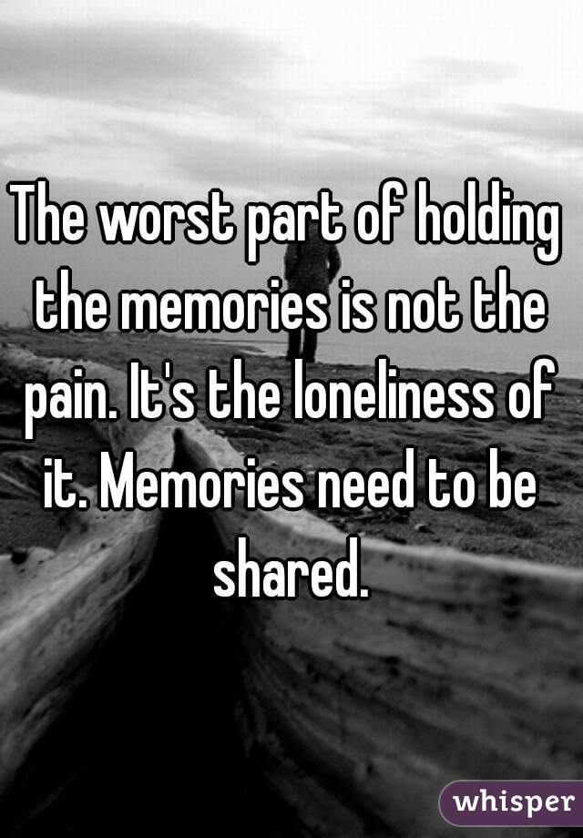 The worst part of holding the memories is not the pain. It's the loneliness of it. Memories need to be shared.