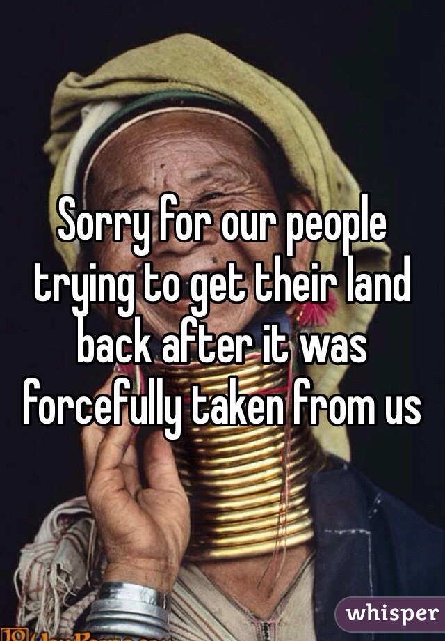 Sorry for our people trying to get their land back after it was forcefully taken from us