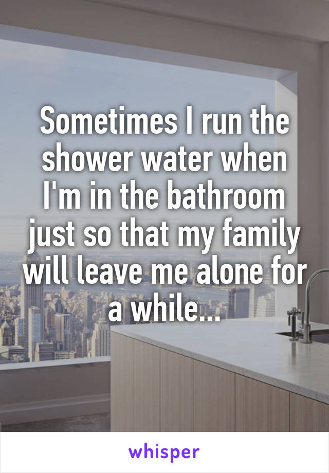 Sometimes I run the shower water when I'm in the bathroom just so that my family will leave me alone for a while...
