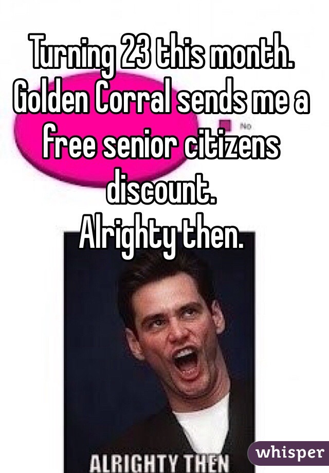 Turning 23 this month. Golden Corral sends me a free senior citizens discount.
Alrighty then.
