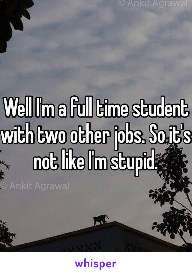 Well I'm a full time student with two other jobs. So it's not like I'm stupid. 