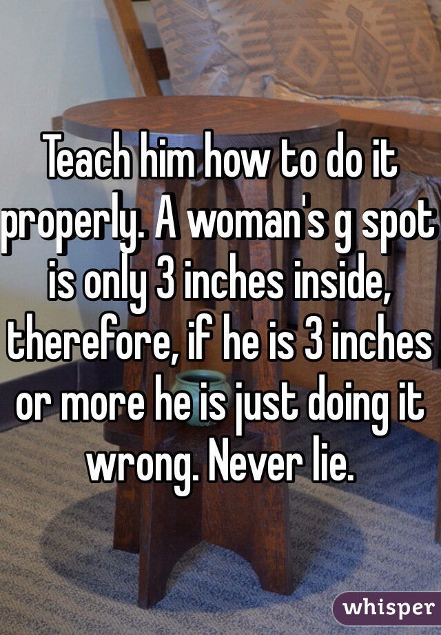 Teach him how to do it properly. A woman's g spot is only 3 inches inside, therefore, if he is 3 inches or more he is just doing it wrong. Never lie. 