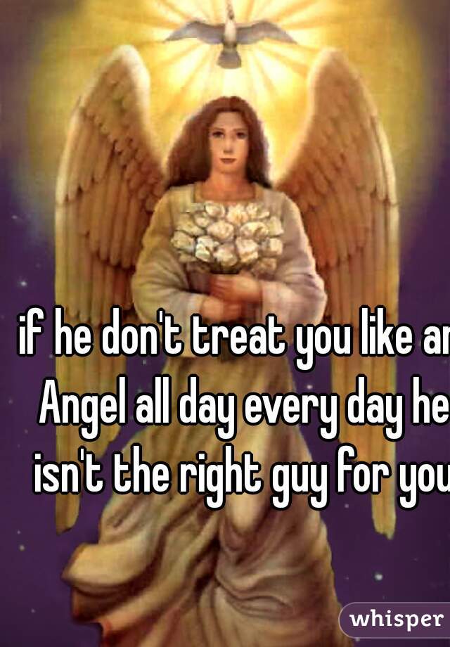 if he don't treat you like an Angel all day every day he isn't the right guy for you