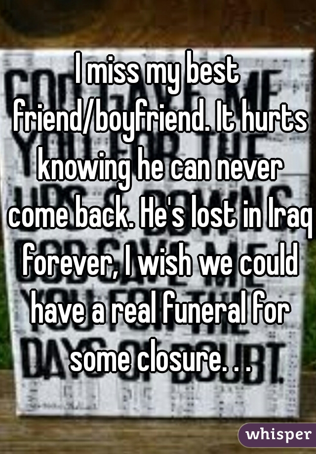 I miss my best friend/boyfriend. It hurts knowing he can never come back. He's lost in Iraq forever, I wish we could have a real funeral for some closure. . .