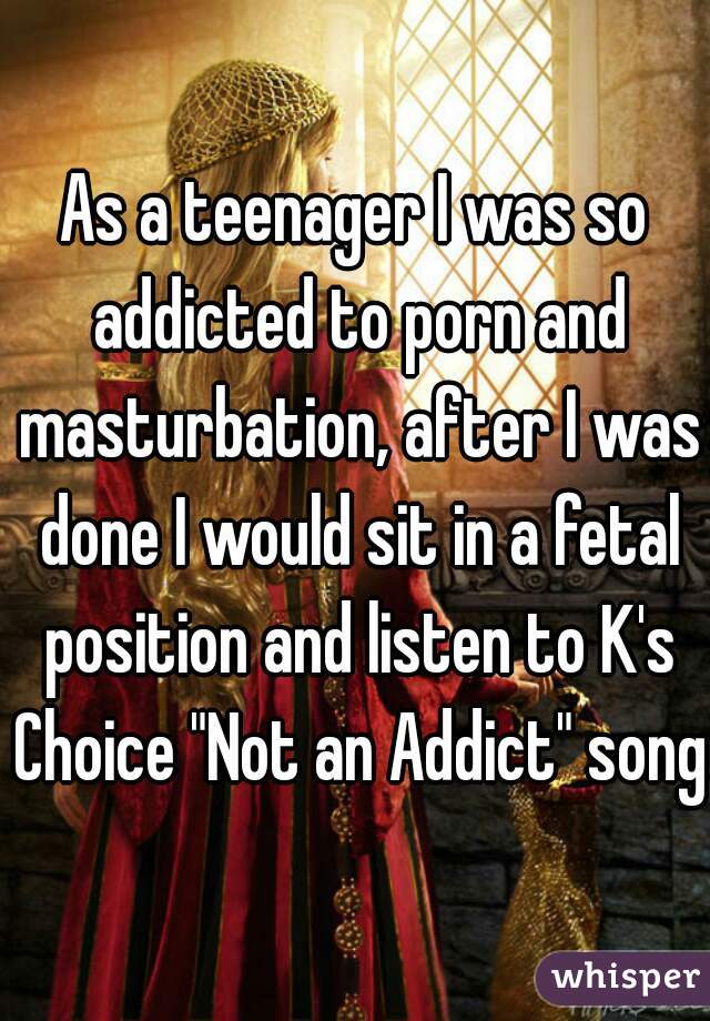 As a teenager I was so addicted to porn and masturbation, after I was done I would sit in a fetal position and listen to K's Choice "Not an Addict" song