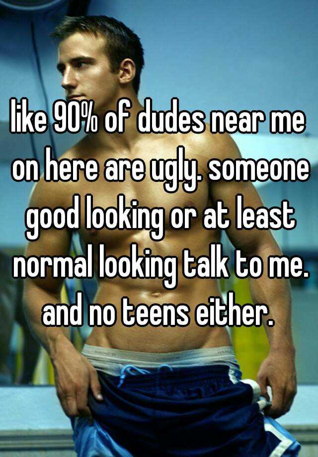 like 90% of dudes near me on here are ugly. someone good looking or at least normal looking talk to me. and no teens either. 