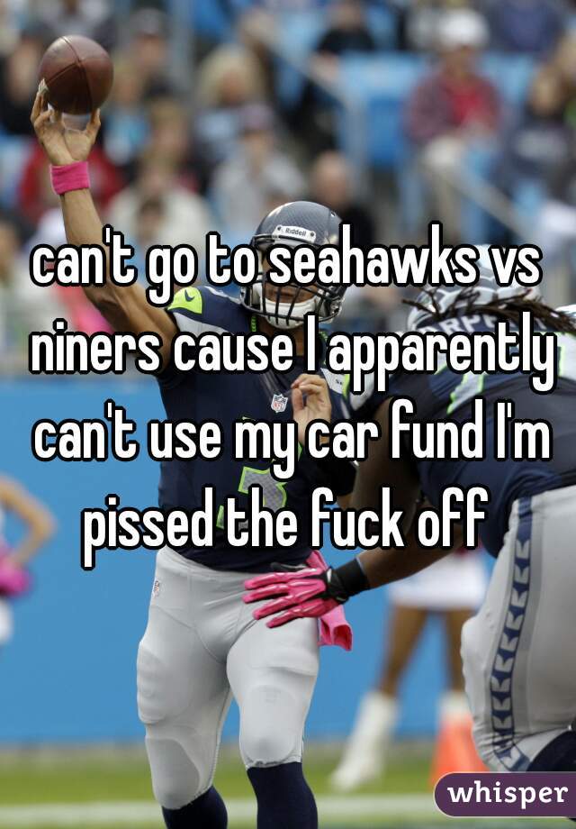 can't go to seahawks vs niners cause I apparently can't use my car fund I'm pissed the fuck off 
