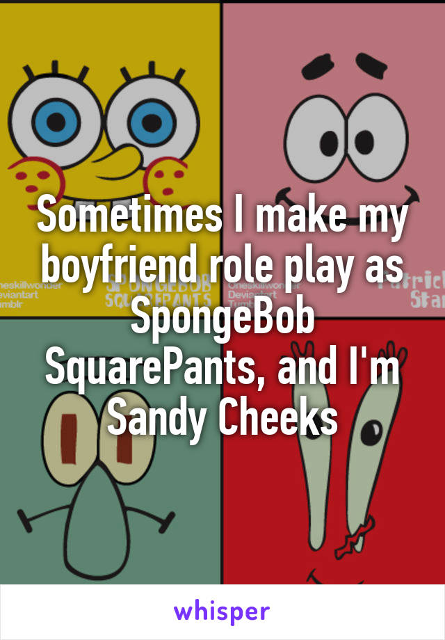 Sometimes I make my boyfriend role play as SpongeBob SquarePants, and I'm Sandy Cheeks