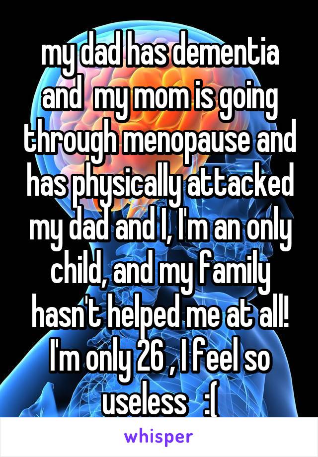 my dad has dementia and  my mom is going through menopause and has physically attacked my dad and I, I'm an only child, and my family hasn't helped me at all! I'm only 26 , I feel so useless   :(