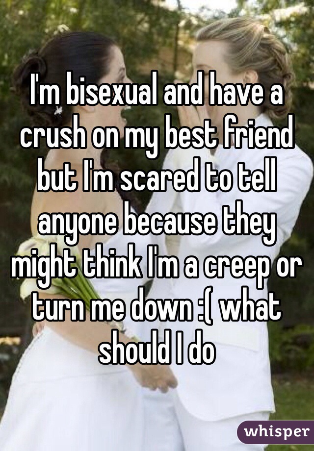 I'm bisexual and have a crush on my best friend but I'm scared to tell anyone because they might think I'm a creep or turn me down :( what should I do 