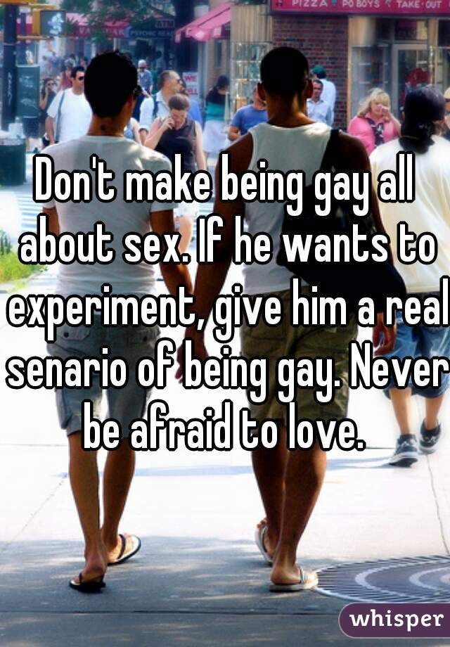 Don't make being gay all about sex. If he wants to experiment, give him a real senario of being gay. Never be afraid to love. 