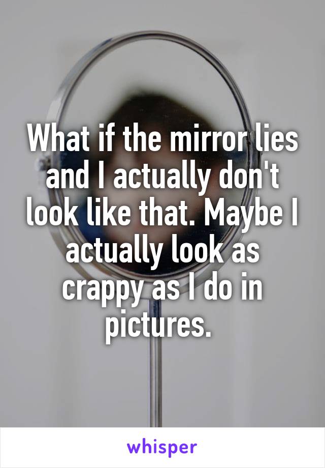 What if the mirror lies and I actually don't look like that. Maybe I actually look as crappy as I do in pictures. 