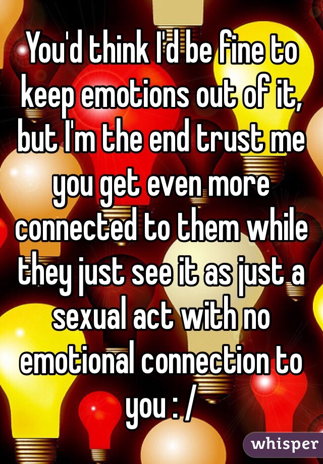 You'd think I'd be fine to keep emotions out of it, but I'm the end trust me you get even more connected to them while they just see it as just a sexual act with no emotional connection to you : / 