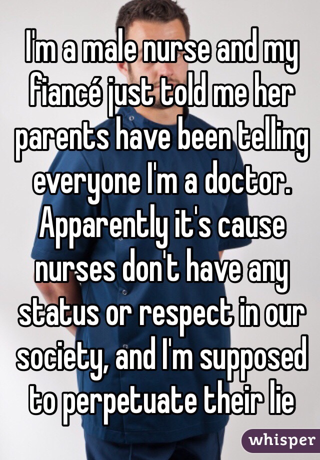 I'm a male nurse and my fiancé just told me her parents have been telling everyone I'm a doctor. Apparently it's cause nurses don't have any status or respect in our society, and I'm supposed to perpetuate their lie