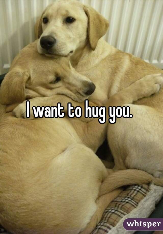 I want to hug you. 