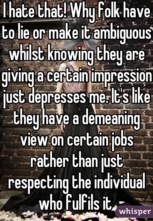 I hate that! Why folk have to lie or make it ambiguous whilst knowing they are giving a certain impression just depresses me. It's like they have a demeaning view on certain jobs rather than just respecting the individual who fulfils it 