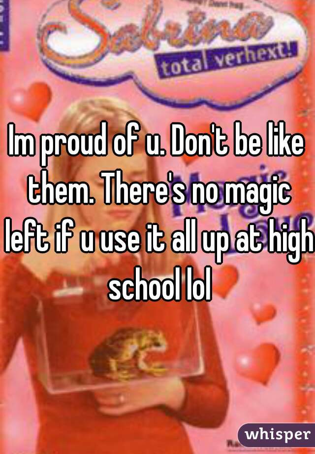 Im proud of u. Don't be like them. There's no magic left if u use it all up at high school lol