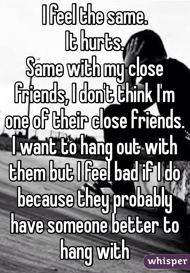 I feel the same. 
It hurts. 
Same with my close friends, I don't think I'm one of their close friends. 
I want to hang out with them but I feel bad if I do because they probably have someone better to hang with