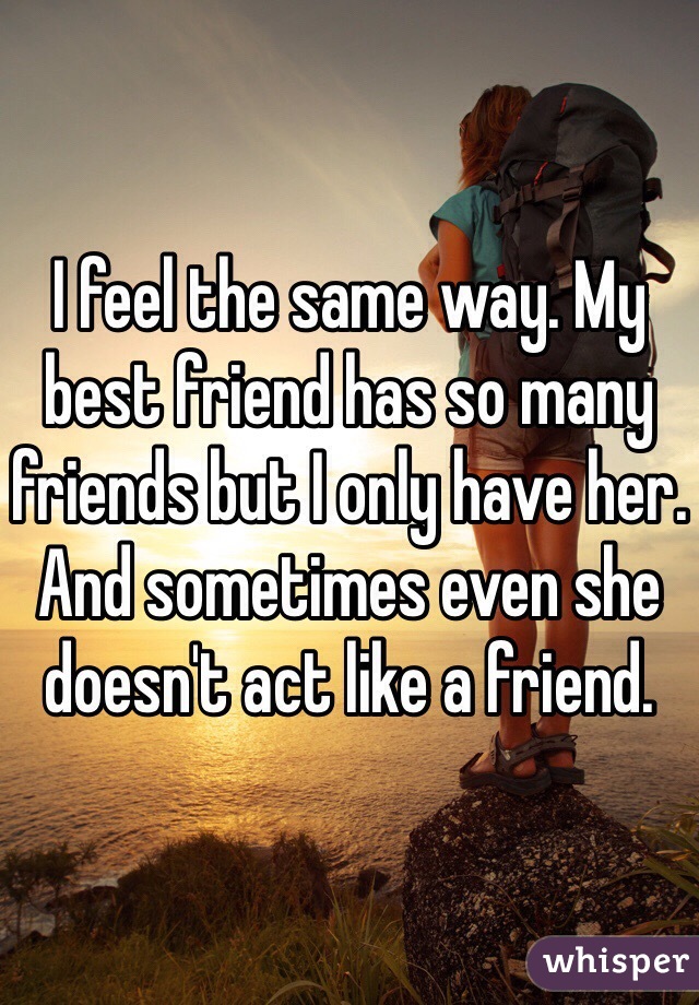 I feel the same way. My best friend has so many friends but I only have her. And sometimes even she doesn't act like a friend.