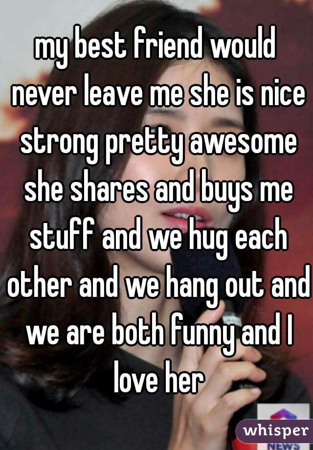 my best friend would never leave me she is nice strong pretty awesome she shares and buys me stuff and we hug each other and we hang out and we are both funny and I love her