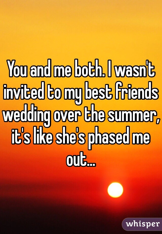 You and me both. I wasn't invited to my best friends wedding over the summer, it's like she's phased me out...