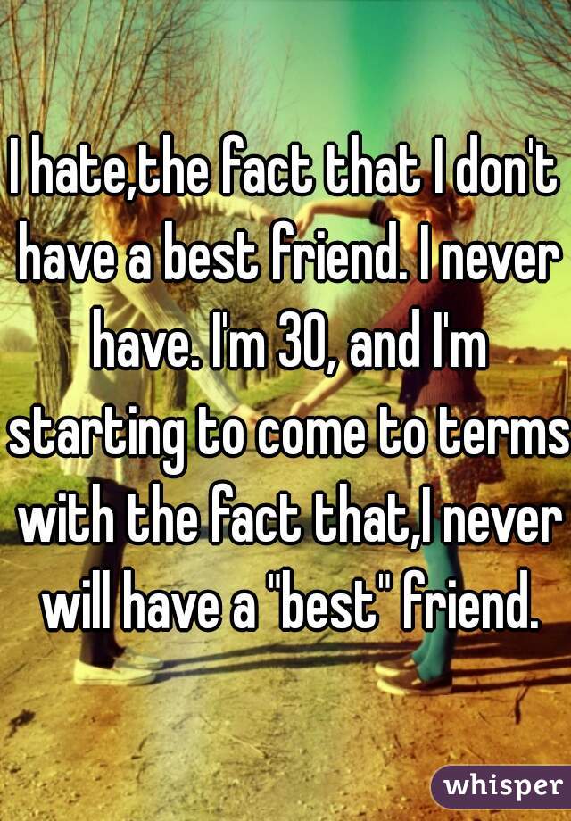 I hate,the fact that I don't have a best friend. I never have. I'm 30, and I'm starting to come to terms with the fact that,I never will have a "best" friend.