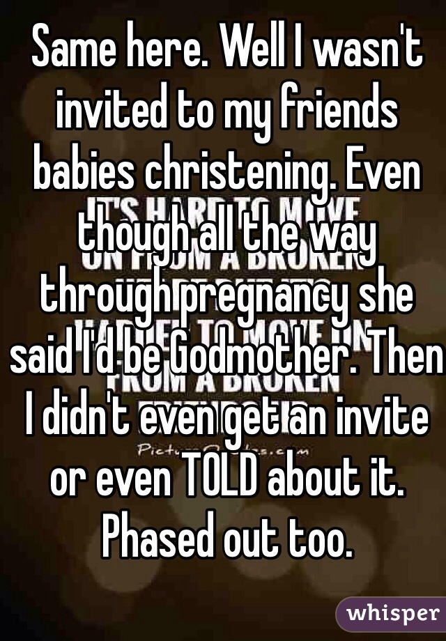 Same here. Well I wasn't invited to my friends babies christening. Even though all the way through pregnancy she said I'd be Godmother. Then I didn't even get an invite or even TOLD about it. Phased out too.