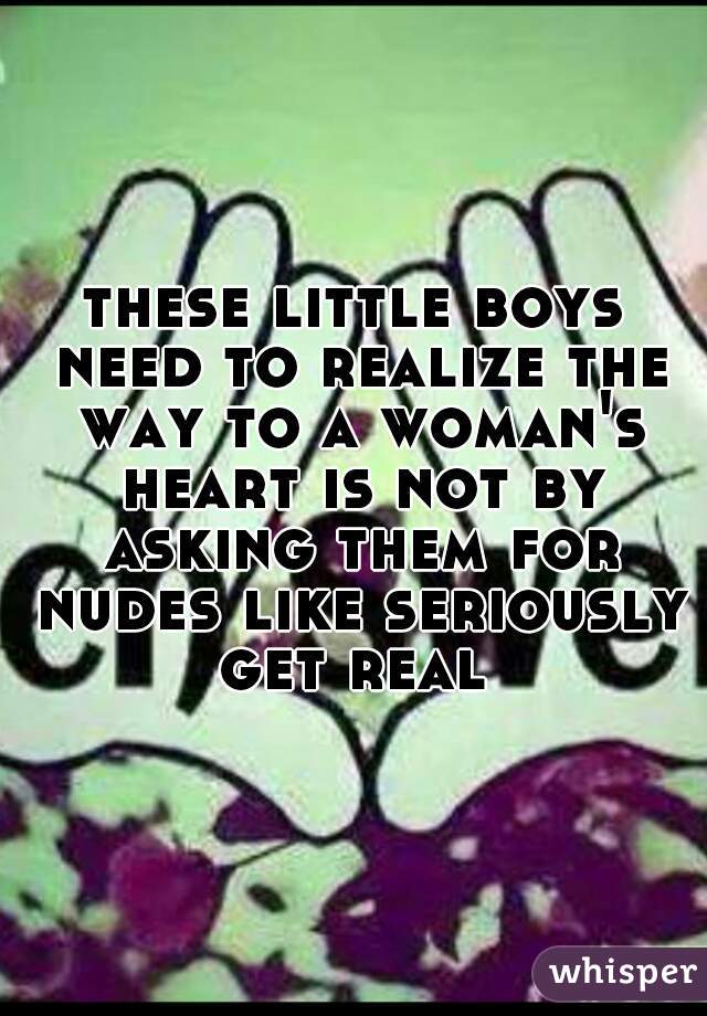 these little boys need to realize the way to a woman's heart is not by asking them for nudes like seriously get real 