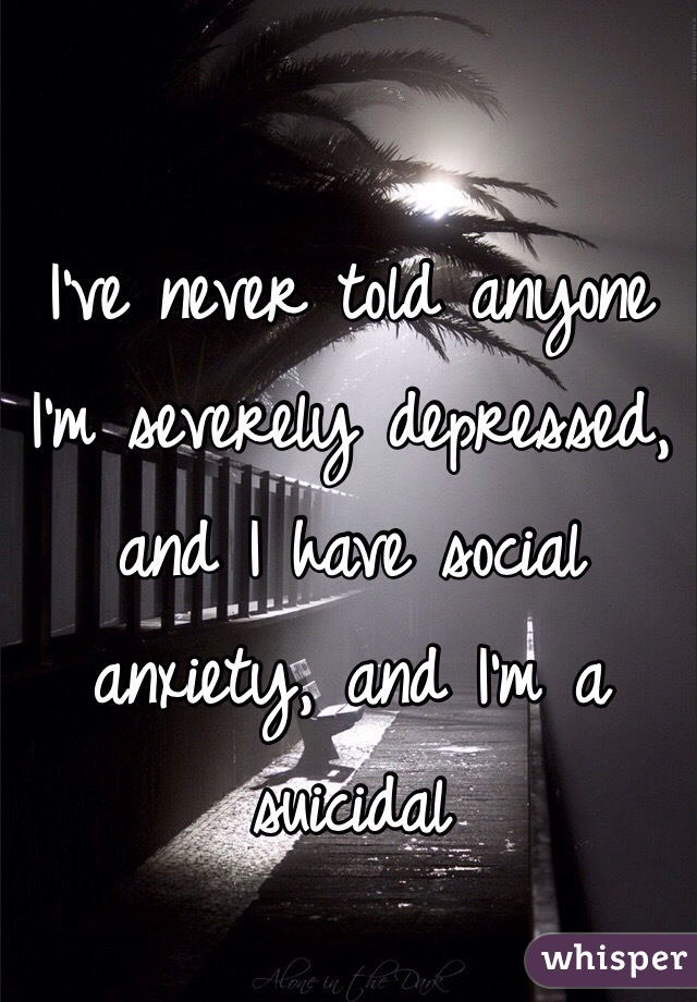 I've never told anyone I'm severely depressed, and I have social anxiety, and I'm a suicidal 