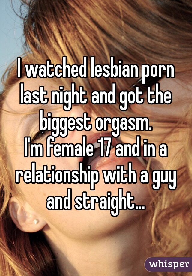 I watched lesbian porn last night and got the biggest orgasm. 
I'm female 17 and in a relationship with a guy and straight...