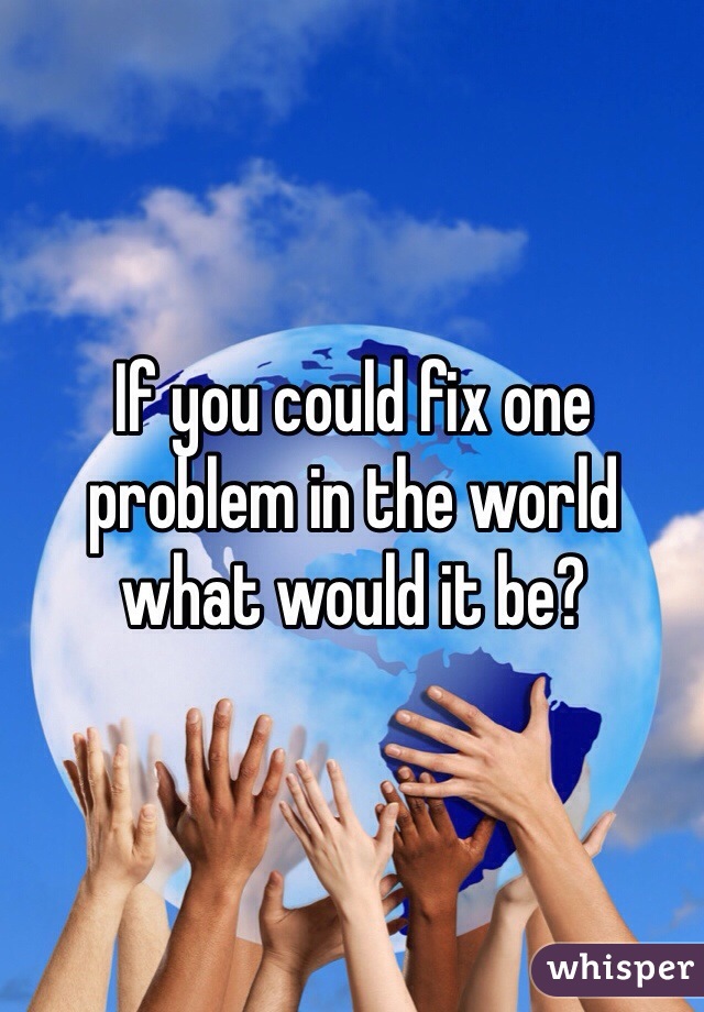 If you could fix one problem in the world what would it be?
