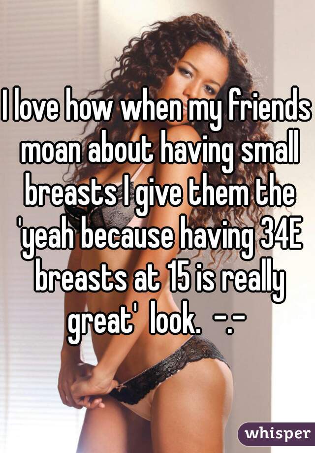 I love how when my friends moan about having small breasts I give them the 'yeah because having 34E breasts at 15 is really great'  look.  -.- 