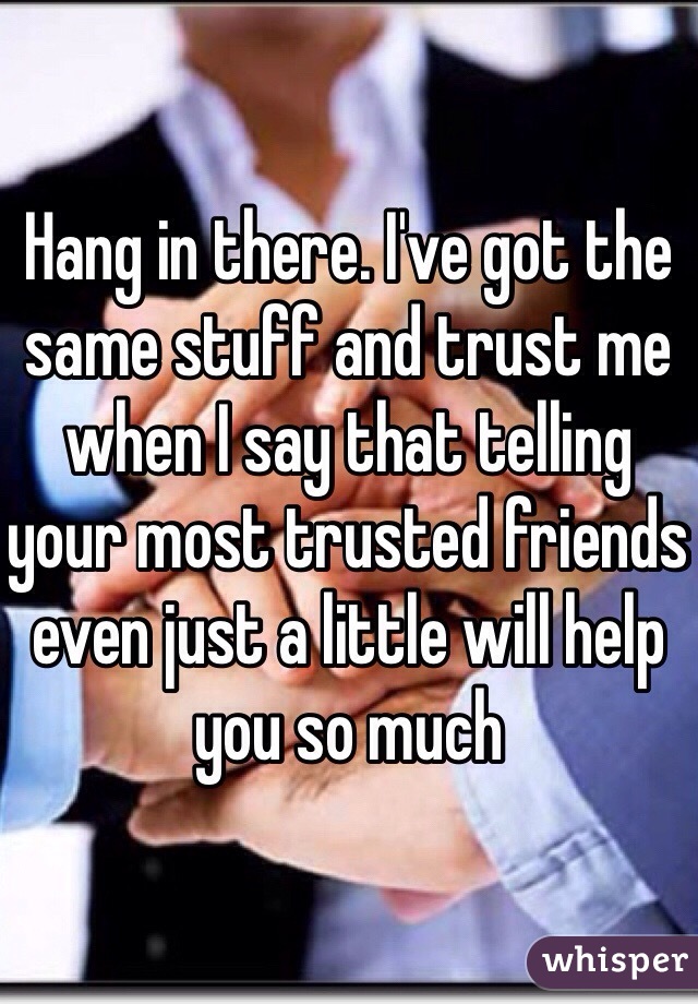 Hang in there. I've got the same stuff and trust me when I say that telling your most trusted friends even just a little will help you so much