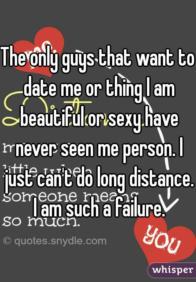 The only guys that want to date me or thing I am beautiful or sexy have never seen me person. I just can't do long distance. I am such a failure.