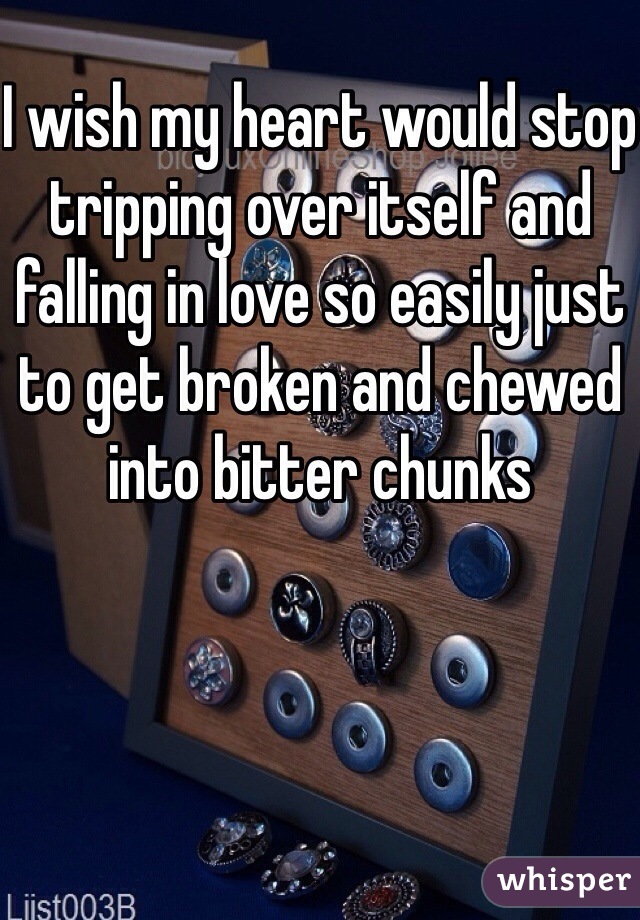 I wish my heart would stop tripping over itself and falling in love so easily just to get broken and chewed into bitter chunks