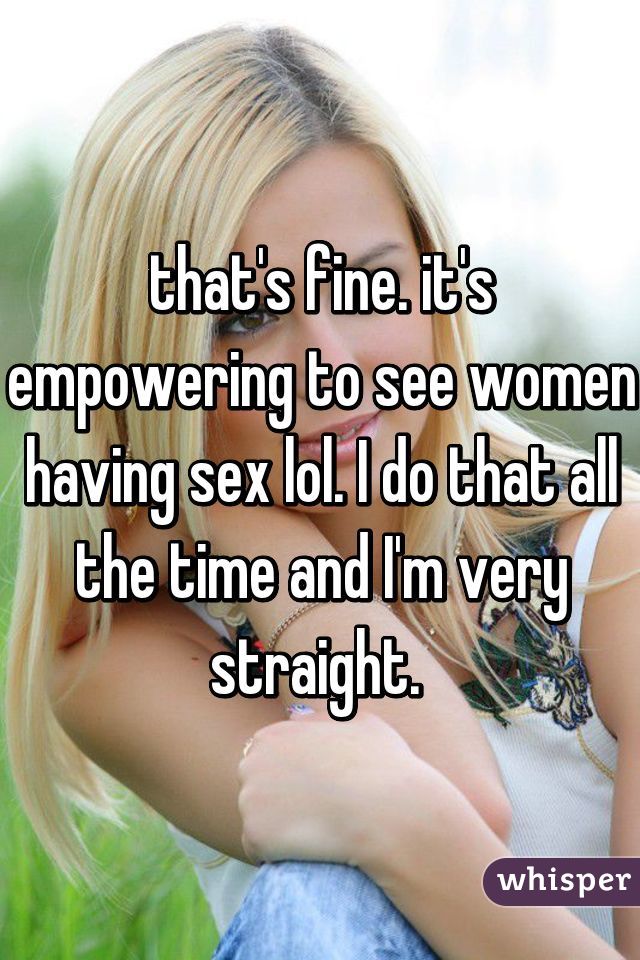 that's fine. it's empowering to see women having sex lol. I do that all the time and I'm very straight. 