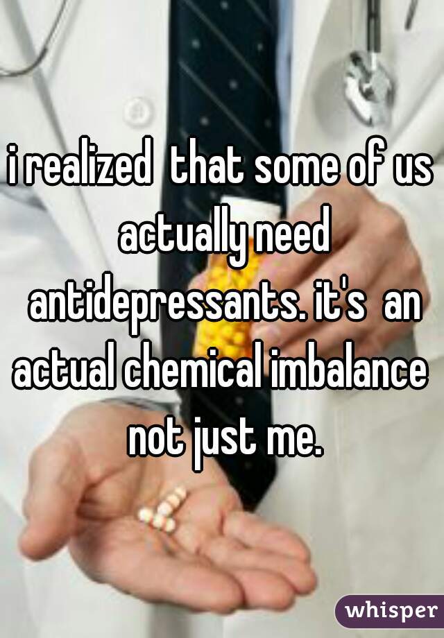 i realized  that some of us actually need antidepressants. it's  an actual chemical imbalance  not just me.