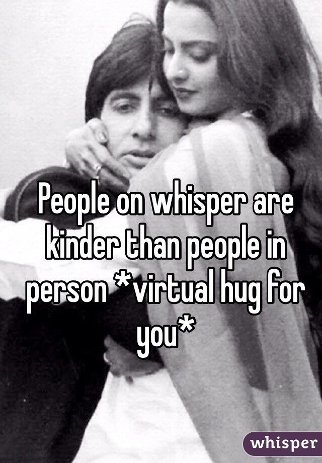 People on whisper are kinder than people in person *virtual hug for you*
