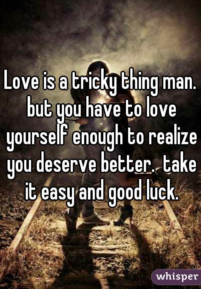 Love is a tricky thing man. but you have to love yourself enough to realize you deserve better.  take it easy and good luck.