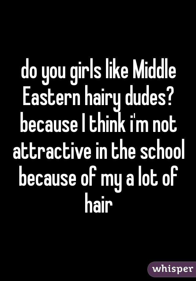do you girls like Middle Eastern hairy dudes? because I think i'm not attractive in the school because of my a lot of hair 
