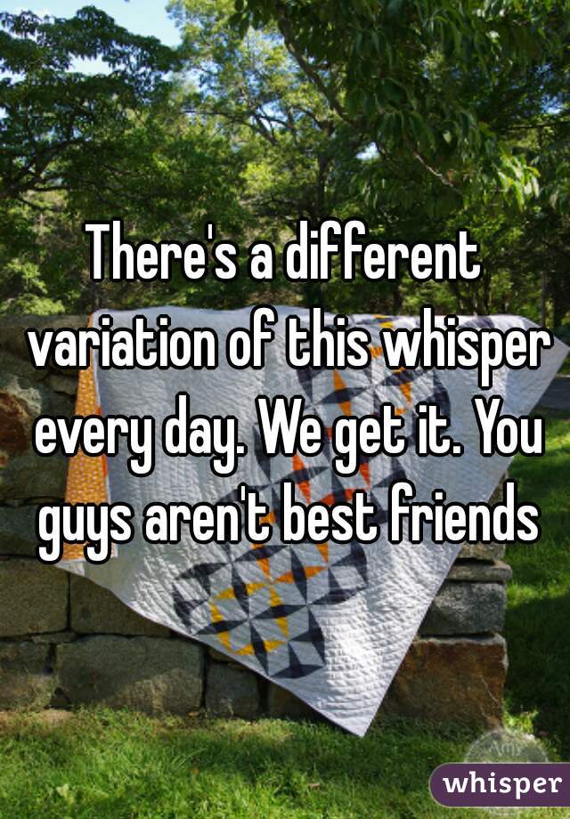 There's a different variation of this whisper every day. We get it. You guys aren't best friends