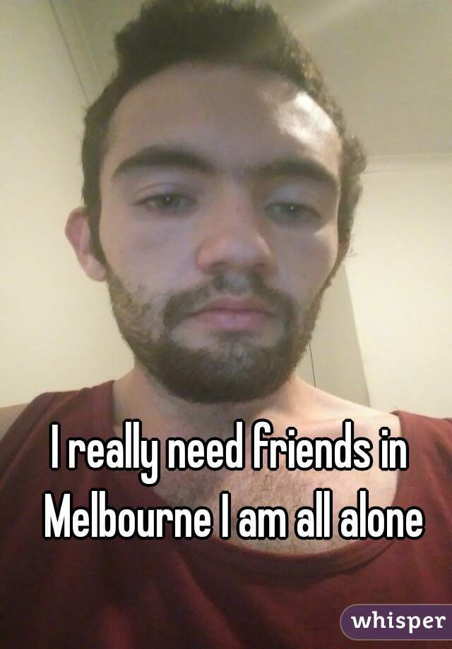 I really need friends in Melbourne I am all alone