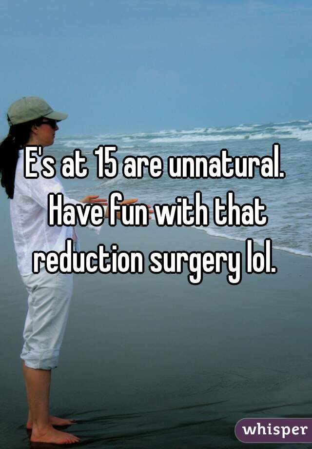 E's at 15 are unnatural. Have fun with that reduction surgery lol. 