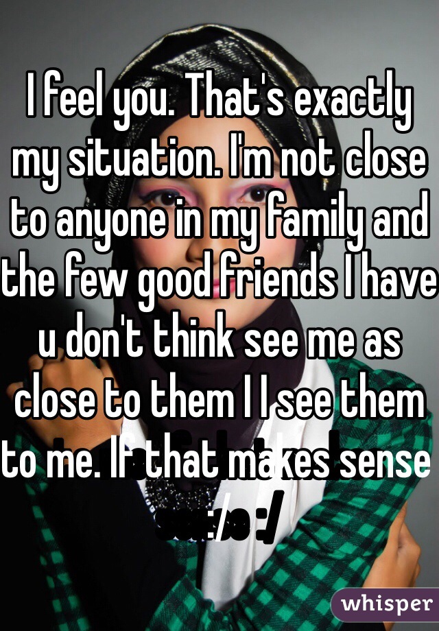 I feel you. That's exactly my situation. I'm not close to anyone in my family and the few good friends I have u don't think see me as close to them I I see them to me. If that makes sense :/