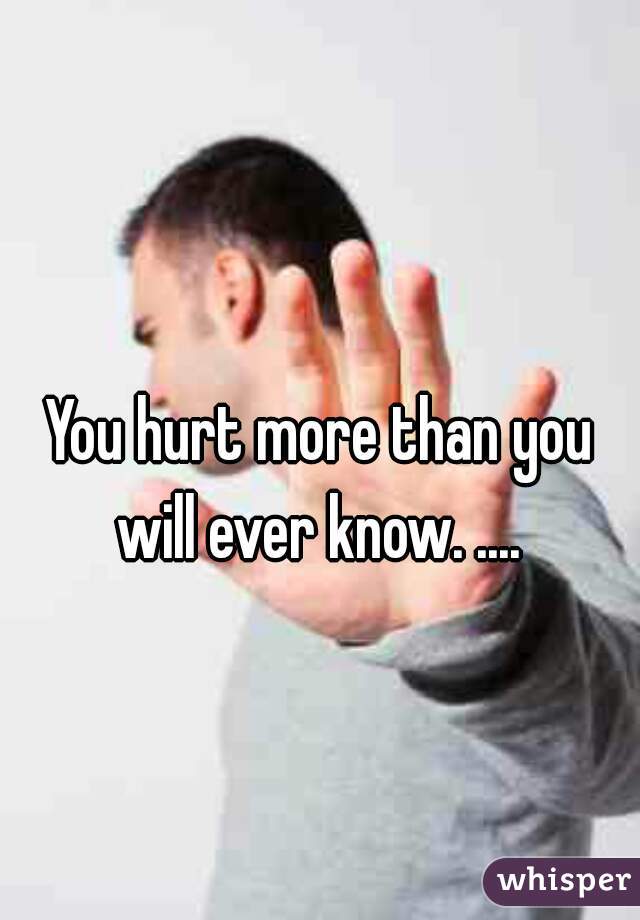 
You hurt more than you will ever know. .... 