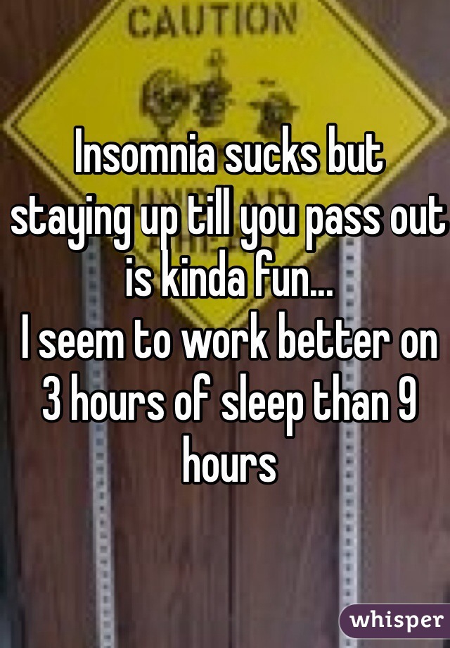 Insomnia sucks but staying up till you pass out is kinda fun...
I seem to work better on 3 hours of sleep than 9 hours 