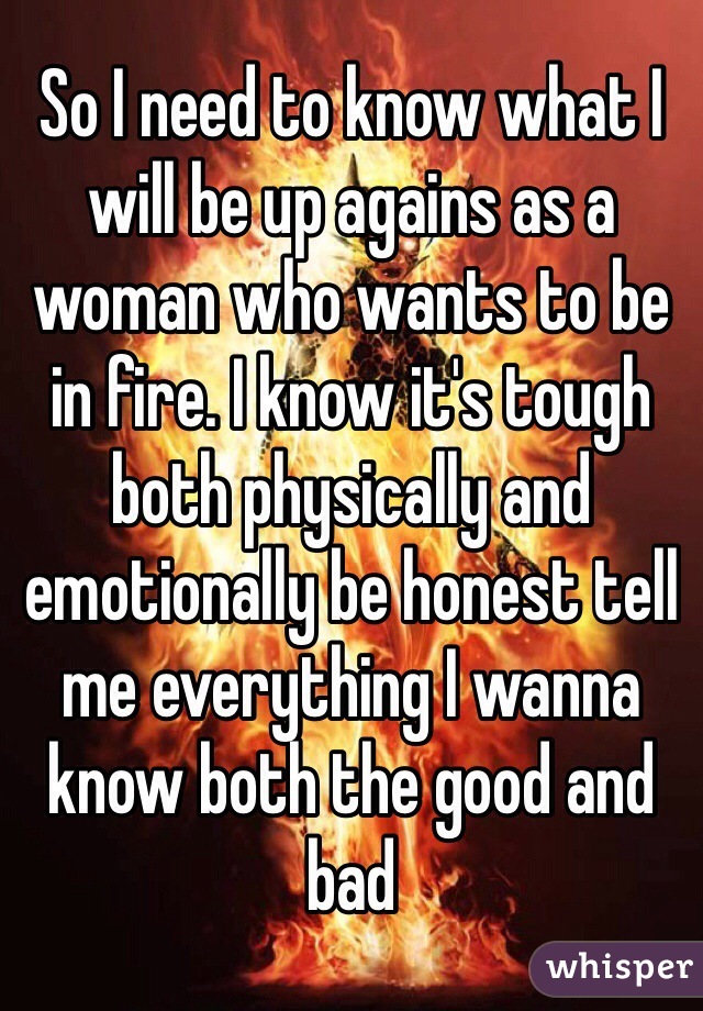 So I need to know what I will be up agains as a woman who wants to be in fire. I know it's tough both physically and emotionally be honest tell me everything I wanna know both the good and bad 