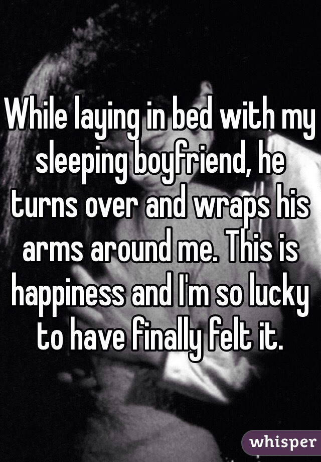 While laying in bed with my sleeping boyfriend, he turns over and wraps his arms around me. This is happiness and I'm so lucky to have finally felt it.